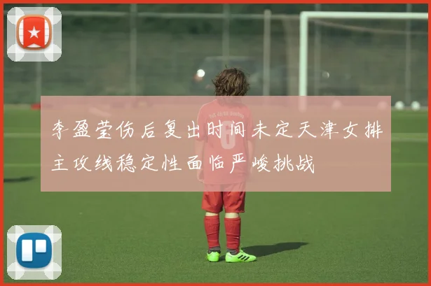 李盈莹伤后复出时间未定天津女排主攻线稳定性面临严峻挑战