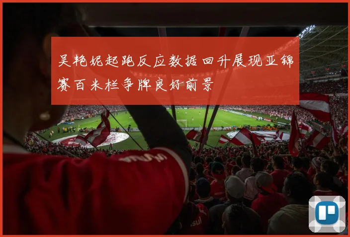 吴艳妮起跑反应数据回升展现亚锦赛百米栏争牌良好前景