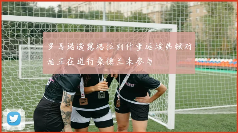 罗马诺透露格拉利什重返埃弗顿对话正在进行桑德兰未参与