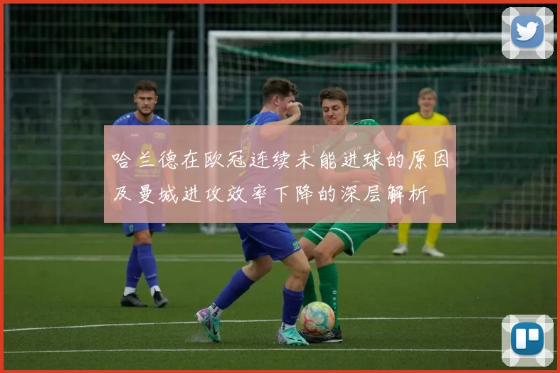 哈兰德在欧冠连续未能进球的原因及曼城进攻效率下降的深层解析