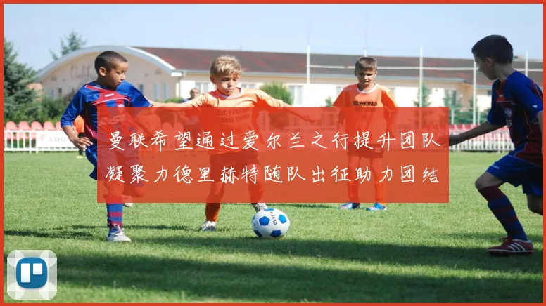 曼联希望通过爱尔兰之行提升团队凝聚力德里赫特随队出征助力团结