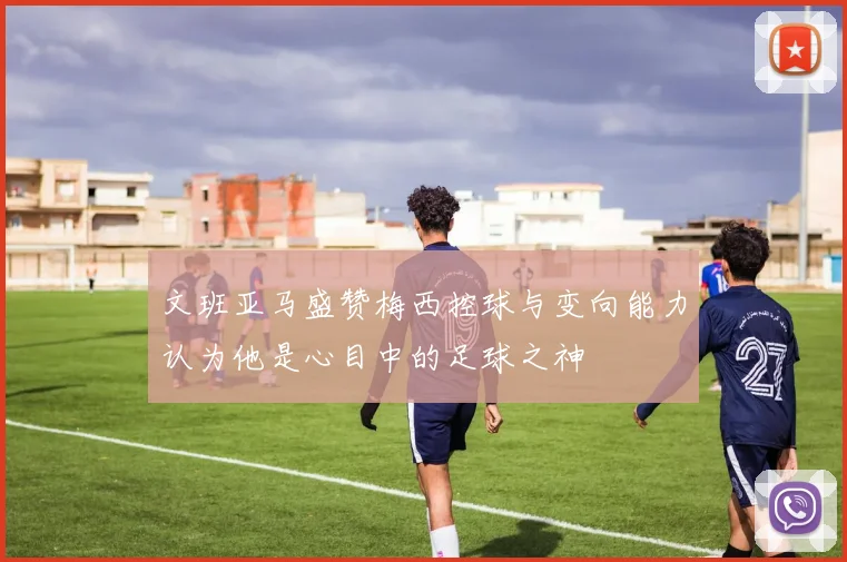 文班亚马盛赞梅西控球与变向能力认为他是心目中的足球之神