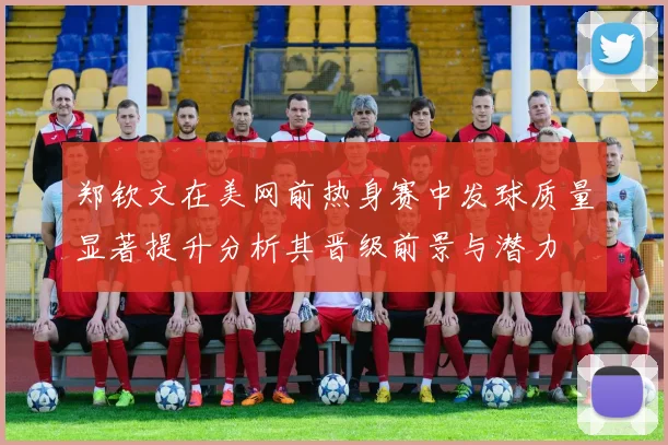 郑钦文在美网前热身赛中发球质量显著提升分析其晋级前景与潜力