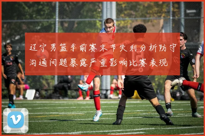 辽宁男篮季前赛末节失利分析防守沟通问题暴露严重影响比赛表现