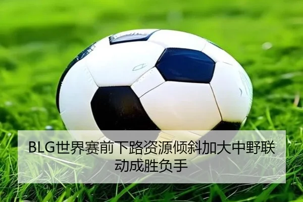 BLG世界赛前下路资源倾斜加大中野联动成胜负手